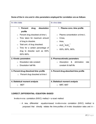 27 | P a g e
Some of the in vivo and in vitro parameters employed for correlation are as follows
In vitro data In vivo data
1. Percent drug dissolution
profile
o Percent drug dissolved at time t,
o Time taken for maximum amount
of drug to dissolve.
o Total amt. of drug dissolved.
o Time for a certain percentage of
drug to dissolve such as t30%
t50% t90%.
1. Plasma conc. time profile
o Plasma concentration at time t,
o Cmax,
o tmax,
o AUCo
t
AUCo
∞
o t30%, t50%, t90%.
2. Kinetic parameters
o Dissolution rate constant
o Dissolution half life
2. Pharmacokinetic parameters
o Absorption & elimination rate
constant & half life
3. Percent drug dissolved time profile
o Percent drug dissolved at time t
3. Percent drug absorbed time profile
4. Statistical moment analysis
o MDT
4. Statistical moment analysis
o MRT, MAT
3.DIRECT, DIFFERENTIAL- EQUATION- BASED
In-vitro-in-vivo correlation (IVIVC) method = a novel method
▫ A new, differential equation-based in-vitro-in-vivo correlation (IVIVC) method is
proposed that directly relates the time-profiles of in-vitro dissolution rates and in -
 