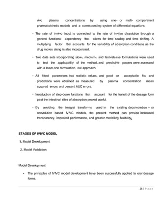 28 | P a g e
vivo plasma concentrations by using one- or multi- compartment
pharmacokinetic models and a corresponding system of differential equations.
▫ The rate of in-vivo input is connected to the rate of in-vitro dissolution through a
general functional dependency that allows for time scaling and time shifting. A
multiplying factor that accounts for the variability of absorption conditions as the
drug moves along is also incorporated.
▫ Two data sets incorporating slow-, medium-, and fast-release formulations were used
to test the applicability of the method, and predictive powers were assessed
with a leave-one formulation- out approach.
▫ All fitted parameters had realistic values, and good or acceptable fits and
predictions were obtained as measured by plasma concentration mean
squared errors and percent AUC errors.
▫ Introduction of step-down functions that account for the transit of the dosage form
past the intestinal sites of absorption proved useful.
▫ By avoiding the integral transforms used in the existing deconvolution – or
convolution based IVIVC models, the present method can provide increased
transparency, improved performance, and greater modelling flexibility.
STAGES OF IVIVC MODEL
1. Model Development
2. Model Validation
Model Development
• The principles of IVIVC model development have been successfully applied to oral dosage
forms.
 