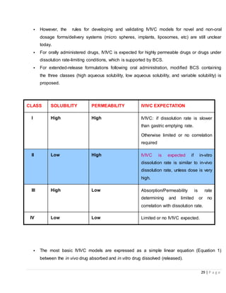29 | P a g e
• However, the rules for developing and validating IVIVC models for novel and non-oral
dosage forms/delivery systems (micro spheres, implants, liposomes, etc) are still unclear
today.
• For orally administered drugs, IVIVC is expected for highly permeable drugs or drugs under
dissolution rate-limiting conditions, which is supported by BCS.
• For extended-release formulations following oral administration, modified BCS containing
the three classes (high aqueous solubility, low aqueous solubility, and variable solubility) is
proposed.
CLASS SOLUBILITY PERMEABILITY IVIVC EXPECTATION
I High High IVIVC: if dissolution rate is slower
than gastric emptying rate.
Otherwise limited or no correlation
required
II Low High IVIVC is expected if in-vitro
dissolution rate is similar to in-vivo
dissolution rate, unless dose is very
high.
III High Low Absorption/Permeability is rate
determining and limited or no
correlation with dissolution rate.
IV Low Low Limited or no IVIVC expected.
• The most basic IVIVC models are expressed as a simple linear equation (Equation 1)
between the in vivo drug absorbed and in vitro drug dissolved (released).
 