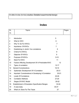 3 | P a g e
In-vitro in-vivo (Iv-Ivc) studies:Detailed experimental design
Index
SL
no.
Topics Pages
1 Introduction 5
2 What Is IVIVC 6
3 Why To Go For IVIVCs 7
4 Importance Of IVIVCs 7
5 Establishing In vitro/In Vivo correlations 8
6 Criteria For IVIVCs 8
7 Objective Of IVIVCs 9
8 Purposes Of IVIVCs 9-10
9 Need For IVIVC 11
10 Factors Affecting Development Of A Predictable IVIVC 12
11 Types of correlation 12-17
12 General Considerations 18-19
13 Systematic Development Of A Correlation 20-21
14 Important Considerations In Developing A Correlation 20-21
15 Levels Of Correlations 22-26
16 Correlation Methods 27-29
17 Stages Of IVIVC Model 29-32
18 Establishment of Dissolution Specification Ranges 33-34
19 A case study 35-37
20 What’s In Store For The Future 37
 