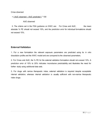 33 | P a g e
Cmax observed
= ( AUC observed – AUC predicted ) * 100
AUC observed
2. The criteria set in the FDA guidance on IVIVC are: For Cmax and AUC, the mean
absolute % PE should not exceed 10%, and the prediction error for individual formulations should
not exceed 15%.
External Validation
1. For a new formulation the relevant exposure parameters are predicted using its in vitro
dissolution profile and the IVIVC model and are compared to the observed parameters.
2. For Cmax and AUC, the % PE for the external validation formulation should not exceed 10%. A
prediction error of 10% to 20% indicates inconclusive predictability and illustrates the need for
further study using additional data sets.
3. For drugs with narrow therapeutic index, external validation is required despite acceptable
internal validation, whereas internal validation is usually sufficient with non-narrow therapeutic
index drugs.
 