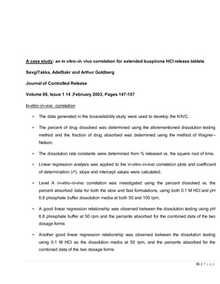 36 | P a g e
A case study: an in vitro–in vivo correlation for extended buspirone HCl release tablets
SevgiTakka, AdelSakr and Arthur Goldberg
Journal of Controlled Release
Volume 88, Issue 1 ,14 February 2003, Pages 147-157
In-vitro–in-vivo correlation
• The data generated in the bioavailability study were used to develop the IVIVC.
• The percent of drug dissolved was determined using the aforementioned dissolution testing
method and the fraction of drug absorbed was determined using the method of Wagner–
Nelson.
• The dissolution rate constants were determined from % released vs. the square root of time.
• Linear regression analysis was applied to the in-vitro–in-vivo correlation plots and coefficient
of determination (r2), slope and intercept values were calculated.
• Level A in-vitro–in-vivo correlation was investigated using the percent dissolved vs. the
percent absorbed data for both the slow and fast formulations, using both 0.1 M HCl and pH
6.8 phosphate buffer dissolution media at both 50 and 100 rpm.
• A good linear regression relationship was observed between the dissolution testing using pH
6.8 phosphate buffer at 50 rpm and the percents absorbed for the combined data of the two
dosage forms
• Another good linear regression relationship was observed between the dissolution testing
using 0.1 M HCl as the dissolution media at 50 rpm, and the percents absorbed for the
combined data of the two dosage forms
 