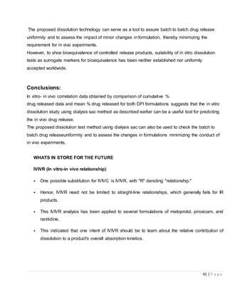 41 | P a g e
The proposed dissolution technology can serve as a tool to assure batch to batch drug release
uniformity and to assess the impact of minor changes in formulation, thereby minimizing the
requirement for in vivo experiments.
However, to shoe bioequivalence of controlled release products, suitability of in vitro dissolution
tests as surrogate markers for bioequivalence has been neither established nor uniformly
accepted worldwide.
Conclusions:
In vitro- in vivo correlation data obtained by comparison of cumulative %
drug released data and mean % drug released for both DPI formulations suggests that the in vitro
dissolution study using dialysis sac method as described earlier can be a useful tool for predicting
the in vivo drug release.
The proposed dissolution test method using dialysis sac can also be used to check the batch to
batch drug releaseuniformity and to assess the changes in formulations minimizing the conduct of
in vivo experiments.
WHATS IN STORE FOR THE FUTURE
IVIVR (In vitro-in vivo relationship)
• One possible substitution for IVIVC is IVIVR, with "R" denoting "relationship."
• Hence, IVIVR need not be limited to straight-line relationships, which generally fails for IR
products.
• This IVIVR analysis has been applied to several formulations of metoprolol, piroxicam, and
ranitidine.
• This indicated that one intent of IVIVR should be to learn about the relative contribution of
dissolution to a product's overall absorption kinetics.
 