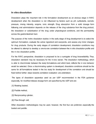 42 | P a g e
In vitro dissolution
Dissolution plays the important role in the formulation development as an obvious stage in IVIVC
development when the dissolution is not influenced by factors such as pH, surfactants, osmotic
pressure, mixing intensity, enzyme, ionic strength. Drug absorption from a solid dosage form
following oral administration depends on the release of the drug substance from the drug product,
the dissolution or solubilization of the drug under physiological conditions, and the permeability
across the gastrointestinal tract.
The purpose of the invitro dissolution studies in the early stage of drug development is to select the
optimum formulation, evaluate the active ingredient and excipients, and assess any minor changes
for drug products. During the early stages of correlation development, dissolution conditions may
be altered to attempt to develop a one-to-one correlation between the in vitro dissolution profile and
the in vivo dissolution profile.
For the IVIVC perspective, dissolution is proposed to be a surrogate of drug bioavailability. Thus,
dissolution standard may be necessary for the in-vivo waiver. The dissolution methodology, which
is able to discriminate between the study formulations and which best, reflects the in vivo behavior
would be selected. Once a discriminating system is developed, dissolution conditions should be the
same for all formulations tested in the bio study for development of the correlation and should be
fixed before further steps towards correlation evaluation are undertaken.
The types of dissolution apparatus used as per USP recommended in the FDA guidance
especially, for modified release dosage form are specified by the USP and are:
[1] Rotating basket,
[2] Paddle method,
[3] Reciprocating cylinder,
[4] Flow through cell,
Other dissolution methodologies may be used, however, the first four are preferred, especially the
basket and paddle.
 