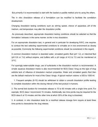 43 | P a g e
But primarily it is recommended to start with the basket or paddle method prior to using the others.
The in vitro dissolution release of a formulation can be modified to facilitate the correlation
development.
Changing dissolution testing conditions such as stirring speed, choice of apparatus, pH of the
medium, and temperature may alter the dissolution profile.
As previously described, appropriate dissolution testing conditions should be selected so that the
formulation behaves in the same manner as the in vivo dissolution.
For an appropriate dissolution test, in general and in particular for developing IVIVC, one requires
to conduct the test selecting experimental conditions to simulate an in vivo environment as closely
as possible. Commonly the following experimental conditions should be considered in this regard.
A common dissolution medium is dearated water, simulated gastric fluid (pH 1.2), or intestinal fluid
(pH 6.8 or 7.4) without enzyme, and buffers with a pH range of 4.5 to 7.5 and be maintained at
37°C.
For sparingly water-soluble drugs, use of surfactants in the dissolution medium is recommended. A
simple aqueous dissolution media is also recommended for BCS Class I drug as this type of drug
exhibits lack of influence of dissolution medium properties. Water and simulated gastric fluid then
are the default mediums for most of the Class I drugs. A typical medium volume is 500 to 1000 ml.
1. Frequent samples (8-10) should be withdrawn to obtain a smooth dissolution profile leading
to complete dissolution within the dosing interval of the test product in humans.
2. The normal test duration for immediate release is 15 to 60 minutes with a single time point. For
example, BCS class I recommend 15 minutes. Additionally, two time points may be required for the
BCS class II at 15 minutes and the other time at which 85% of the drug is dissolved.
3. In contrast, in vitro dissolution tests for a modified release dosage form require at least three
time points to characterize the drug release.
 