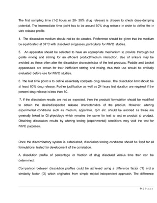 44 | P a g e
The first sampling time (1-2 hours or 20- 30% drug release) is chosen to check dose-dumping
potential. The intermediate time point has to be around 50% drug release in order to define the in
vitro release profile.
4. The dissolution medium should not be de-aerated. Preference should be given that the medium
be equilibrated at 37°C with dissolved air/gasses, particularly for IVIVC studies.
5. An apparatus should be selected to have an appropriate mechanism to provide thorough but
gentle mixing and stirring for an efficient product/medium interaction. Use of sinkers may be
avoided as these often alter the dissolution characteristics of the test products. Paddle and basket
apparatuses are known for their inefficient stirring and mixing, thus their use should be critically
evaluated before use for IVIVC studies.
6. The last time point is to define essentially complete drug release. The dissolution limit should be
at least 80% drug release. Further justification as well as 24 hours test duration are required if the
percent drug release is less than 80.
7. If the dissolution results are not as expected, then the product/ formulation should be modified
to obtain the desired/expected release characteristics of the product. However, altering
experimental conditions such as medium, apparatus, rpm etc. should be avoided as these are
generally linked to GI physiology which remains the same for test to test or product to product.
Obtaining dissolution results by altering testing (experimental) conditions may void the test for
IVIVC purposes.
Once the discriminatory system is established, dissolution testing conditions should be fixed for all
formulations tested for development of the correlation.
A dissolution profile of percentage or fraction of drug dissolved versus time then can be
determined.
Comparison between dissolution profiles could be achieved using a difference factor (f1) and a
similarity factor (f2) which originates from simple model independent approach. The difference
 