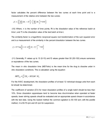 45 | P a g e
factor calculates the percent difference between the two curves at each time point and is a
measurement of the relative error between the two curves:
(10) Where, n is the number of time points, Rt is the dissolution value of the reference batch at
time t, and Tt is the dissolution value of the test batch at time t.
The similarity factor is a logarithmic reciprocal square root transformation of the sum squared error
and is a measurement of the similarity in the percent dissolution between the two curves
(11) Generally, f1 values up to 15 (0-15) and f2 values greater than 50 (50-100) ensure sameness
or equivalence of the two curves.
The mean in vitro dissolution time (MDTvitro) is the mean time for the drug to dissolve under in
vitro dissolution conditions. This is calculated using the equation
For the IVIVC development, the dissolution profiles of at least 12 individual dosage units from each
lot should be determined.
The coefficient of variation (CV) for mean dissolution profiles of a single batch should be less than
10%. Since dissolution apparatuses tend to become less discriminative when operated at faster
speeds, lower stirring speeds should be evaluated and an appropriate speed chosen in accordance
with the test data. Using the basket method the common agitation is 50-100 rpm; with the paddle
method, it is 50-75 rpm and 25 rpm for suspension.
 