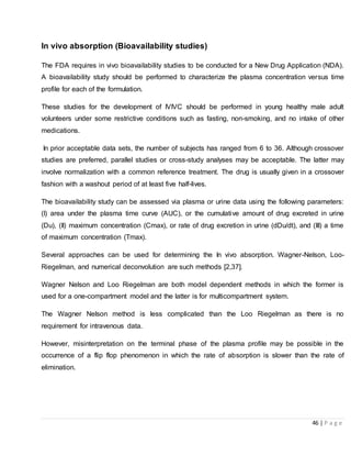 46 | P a g e
In vivo absorption (Bioavailability studies)
The FDA requires in vivo bioavailability studies to be conducted for a New Drug Application (NDA).
A bioavailability study should be performed to characterize the plasma concentration versus time
profile for each of the formulation.
These studies for the development of IVIVC should be performed in young healthy male adult
volunteers under some restrictive conditions such as fasting, non-smoking, and no intake of other
medications.
In prior acceptable data sets, the number of subjects has ranged from 6 to 36. Although crossover
studies are preferred, parallel studies or cross-study analyses may be acceptable. The latter may
involve normalization with a common reference treatment. The drug is usually given in a crossover
fashion with a washout period of at least five half-lives.
The bioavailability study can be assessed via plasma or urine data using the following parameters:
(I) area under the plasma time curve (AUC), or the cumulative amount of drug excreted in urine
(Du), (II) maximum concentration (Cmax), or rate of drug excretion in urine (dDu/dt), and (III) a time
of maximum concentration (Tmax).
Several approaches can be used for determining the In vivo absorption. Wagner-Nelson, Loo-
Riegelman, and numerical deconvolution are such methods [2,37].
Wagner Nelson and Loo Riegelman are both model dependent methods in which the former is
used for a one-compartment model and the latter is for multicompartment system.
The Wagner Nelson method is less complicated than the Loo Riegelman as there is no
requirement for intravenous data.
However, misinterpretation on the terminal phase of the plasma profile may be possible in the
occurrence of a flip flop phenomenon in which the rate of absorption is slower than the rate of
elimination.
 