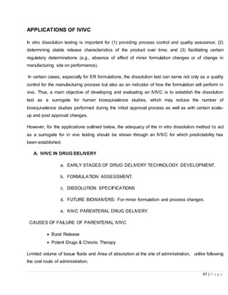 47 | P a g e
APPLICATIONS OF IVIVC
In vitro dissolution testing is important for (1) providing process control and quality assurance; (2)
determining stable release characteristics of the product over time; and (3) facilitating certain
regulatory determinations (e.g., absence of effect of minor formulation changes or of change in
manufacturing site on performance).
In certain cases, especially for ER formulations, the dissolution test can serve not only as a quality
control for the manufacturing process but also as an indicator of how the formulation will perform in
vivo. Thus, a main objective of developing and evaluating an IVIVC is to establish the dissolution
test as a surrogate for human bioequivalence studies, which may reduce the number of
bioequivalence studies performed during the initial approval process as well as with certain scale-
up and post approval changes.
However, for the applications outlined below, the adequacy of the in vitro dissolution method to act
as a surrogate for in vivo testing should be shown through an IVIVC for which predictability has
been established.
A. IVIVC IN DRUG DELIVERY
a. EARLY STAGES OF DRUG DELIVERY TECHNOLOGY DEVELOPMENT.
b. FORMULATION ASSESSMENT.
c. DISSOLUTION SPECIFICATIONS
d. FUTURE BIOWAIVERS: For minor formulation and process changes.
e. IVIVC PARENTERAL DRUG DELIVERY.
CAUSES OF FAILURE OF PARENTERAL IVIVC
 Burst Release
 Potent Drugs & Chronic Therapy
Limited volume of tissue fluids and Area of absorption at the site of administration, unlike following
the oral route of administration.
 