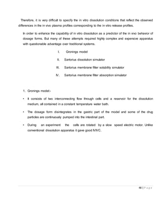 48 | P a g e
Therefore, it is very difficult to specify the in vitro dissolution conditions that reflect the observed
differences in the in vivo plasma profiles corresponding to the in vitro release profiles.
In order to enhance the capability of in vitro dissolution as a predictor of the in vivo behavior of
dosage forms. But many of these attempts required highly complex and expensive apparatus
with questionable advantage over traditional systems.
I. Gronings model
II. Sartorius dissolution simulator
III. Sartorius membrane filter solubility simulator
IV. Sartorius membrane filter absorption simulator
1. Gronings model:-
• It consists of two interconnecting flow through cells and a reservoir for the dissolution
medium, all contained in a constant temperature water bath.
• The dosage form disintegrates in the gastric part of the model and some of the drug
particles are continuously pumped into the intestinal part.
• During an experiment the cells are rotated by a slow speed electric motor. Unlike
conventional dissolution apparatus it gave good IVIVC.
 