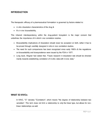 5 | P a g e
INTRODUCTION
The therapeutic efficacy of a pharmaceutical formulation is governed by factors related to:
 in vitro dissolution characteristics of the drug &
 It’s in vivo bioavailability.
This inherent interdependency within the drug-patient biosystem is the major concern that
underlines the importance of in vitro/in vivo correlation studies.
 Bioavailability implications of dissolution should never be accepted on faith, rather it has to
be proved through carefully designed in vitro-in vivo correlation studies.
 The need for such comparisons has been recognized since early 1960’s & the regulations
on bioavailability and bioequivalence were issued by the FDA in 1977.
 Long back, Wagner had stated that, “Future research in dissolution rate should be directed
mainly towards establishing correlation of in-vitro data with in-vivo data.”
WHAT IS IVIVCs
In IVIVC, "C" denotes "Correlation", which means "the degree of relationship between two
variables". This term does not limit a relationship to only the linear type, but allows for non-
linear relationships as well.
 