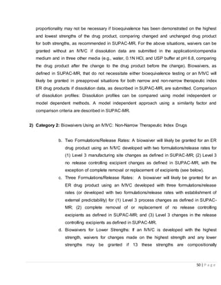 50 | P a g e
proportionality may not be necessary if bioequivalence has been demonstrated on the highest
and lowest strengths of the drug product, comparing changed and unchanged drug product
for both strengths, as recommended in SUPAC-MR. For the above situations, waivers can be
granted without an IVIVC if dissolution data are submitted in the application/compendia
medium and in three other media (e.g., water, 0.1N HCl, and USP buffer at pH 6.8, comparing
the drug product after the change to the drug product before the change). Biowaivers, as
defined in SUPAC-MR, that do not necessitate either bioequivalence testing or an IVIVC will
likely be granted in preapproval situations for both narrow and non-narrow therapeutic index
ER drug products if dissolution data, as described in SUPAC-MR, are submitted. Comparison
of dissolution profiles: Dissolution profiles can be compared using model independent or
model dependent methods. A model independent approach using a similarity factor and
comparison criteria are described in SUPAC-MR.
2) Category 2: Biowaivers Using an IVIVC: Non-Narrow Therapeutic Index Drugs
b. Two Formulations/Release Rates: A biowaiver will likely be granted for an ER
drug product using an IVIVC developed with two formulations/release rates for
(1) Level 3 manufacturing site changes as defined in SUPAC-MR; (2) Level 3
no release controlling excipient changes as defined in SUPAC-MR, with the
exception of complete removal or replacement of excipients (see below).
c. Three Formulations/Release Rates: A biowaiver will likely be granted for an
ER drug product using an IVIVC developed with three formulations/release
rates (or developed with two formulations/release rates with establishment of
external predictability) for (1) Level 3 process changes as defined in SUPAC-
MR; (2) complete removal of or replacement of no release controlling
excipients as defined in SUPAC-MR; and (3) Level 3 changes in the release
controlling excipients as defined in SUPAC-MR.
d. Biowaivers for Lower Strengths: If an IVIVC is developed with the highest
strength, waivers for changes made on the highest strength and any lower
strengths may be granted if 13 these strengths are compositionally
 