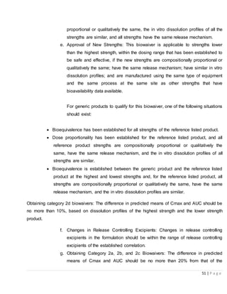 51 | P a g e
proportional or qualitatively the same, the in vitro dissolution profiles of all the
strengths are similar, and all strengths have the same release mechanism.
e. Approval of New Strengths: This biowaiver is applicable to strengths lower
than the highest strength, within the dosing range that has been established to
be safe and effective, if the new strengths are compositionally proportional or
qualitatively the same; have the same release mechanism; have similar in vitro
dissolution profiles; and are manufactured using the same type of equipment
and the same process at the same site as other strengths that have
bioavailability data available.
For generic products to qualify for this biowaiver, one of the following situations
should exist:
 Bioequivalence has been established for all strengths of the reference listed product.
 Dose proportionality has been established for the reference listed product, and all
reference product strengths are compositionally proportional or qualitatively the
same, have the same release mechanism, and the in vitro dissolution profiles of all
strengths are similar.
 Bioequivalence is established between the generic product and the reference listed
product at the highest and lowest strengths and, for the reference listed product, all
strengths are compositionally proportional or qualitatively the same, have the same
release mechanism, and the in vitro dissolution profiles are similar.
Obtaining category 2d biowaivers: The difference in predicted means of Cmax and AUC should be
no more than 10%, based on dissolution profiles of the highest strength and the lower strength
product.
f. Changes in Release Controlling Excipients: Changes in release controlling
excipients in the formulation should be within the range of release controlling
excipients of the established correlation.
g. Obtaining Category 2a, 2b, and 2c Biowaivers: The difference in predicted
means of Cmax and AUC should be no more than 20% from that of the
 