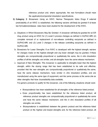 52 | P a g e
reference product and, where appropriate, the new formulation should meet
the application/compendial dissolution specifications.
3) Category 3: Biowaivers Using an IVIVC: Narrow Therapeutic Index Drugs If external
predictability of an IVIVC is established, the following waivers will likely be granted if at least
two formulations/release rates have been studied for the development of the IVIVC.
a. Situations in Which Biowaivers May Be Granted: A biowaiver will likely be granted for an ER
drug product using an IVIVC for (1) Level 3 process changes as defined in SUPAC-MR; (2)
complete removal of or replacement of non-release controlling excipients as defined in
SUPAC-MR; and (3) Level 3 changes in the release controlling excipients as defined in
SUPAC-MR.
b. Biowaivers for Lower Strengths: If an IVIVC is developed with the highest strength, waivers
for changes made on the highest strength and any lower strength may be granted, if these
strengths are compositionally proportional or qualitatively the same, the in vitro dissolution
profiles of all the strengths are similar, and all strengths have the same release mechanism.
c. Approval of New Strengths: This biowaiver is applicable to strengths lower than the highest
strength, within the dosing range that has been established to be safe and effective,
provided that the new strengths are compositionally proportional or qualitatively the same,
have the same release mechanism, have similar in vitro dissolution profiles, and are
manufactured using the same type of equipment, and the same process at the same site as
other strengths that have bioavailability data available.
For generic products to qualify for this biowaiver, one of the following situations should exist:
 Bioequivalence has been established for all strengths of the reference listed product.
 Dose proportionality has been established for the reference listed product, all
reference product strengths are compositionally proportional or qualitatively the same
and have the same release mechanism, and the in vitro dissolution profiles of all
strengths are similar.
 Bioequivalence is established between the generic product and the reference listed
product at the highest and lowest strengths and, for the reference listed product, all
 