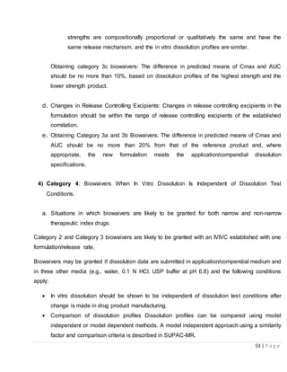 53 | P a g e
strengths are compositionally proportional or qualitatively the same and have the
same release mechanism, and the in vitro dissolution profiles are similar.
Obtaining category 3c biowaivers: The difference in predicted means of Cmax and AUC
should be no more than 10%, based on dissolution profiles of the highest strength and the
lower strength product.
d. Changes in Release Controlling Excipients: Changes in release controlling excipients in the
formulation should be within the range of release controlling excipients of the established
correlation.
e. Obtaining Category 3a and 3b Biowaivers: The difference in predicted means of Cmax and
AUC should be no more than 20% from that of the reference product and, where
appropriate, the new formulation meets the application/compendial dissolution
specifications.
4) Category 4: Biowaivers When In Vitro Dissolution Is Independent of Dissolution Test
Conditions.
a. Situations in which biowaivers are likely to be granted for both narrow and non-narrow
therapeutic index drugs:
Category 2 and Category 3 biowaivers are likely to be granted with an IVIVC established with one
formulation/release rate.
Biowaivers may be granted if dissolution data are submitted in application/compendial medium and
in three other media (e.g., water, 0.1 N HCl, USP buffer at pH 6.8) and the following conditions
apply:
 In vitro dissolution should be shown to be independent of dissolution test conditions after
change is made in drug product manufacturing.
 Comparison of dissolution profiles Dissolution profiles can be compared using model
independent or model dependent methods. A model independent approach using a similarity
factor and comparison criteria is described in SUPAC-MR.
 