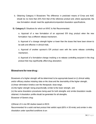 54 | P a g e
b. Obtaining Category 4 Biowaivers The difference in predicted means of Cmax and AUC
should be no more than 20% from that of the reference product and, where appropriate, the
new formulation should meet the application/compendial dissolution specifications.
5) Category 5: Situations for which an IVIVC Is Not Recommended.
a. Approval of a new formulation of an approved ER drug product when the new
formulation has a different release mechanism.
b. Approval of a dosage strength higher or lower than the doses that have been shown to
be safe and effective in clinical trials.
c. Approval of another sponsor’s ER product even with the same release controlling
mechanism.
d. Approval of a formulation change involving a no release controlling excipient in the drug
product that may significantly affect drug absorption.
Biowaivers for new drug :
Biowaivers of a higher strength will be determined to be appropriate based on (i) clinical safety
and/or efficacy studies including data on the dose and the desirability of the higher strength,
(ii) linear elimination kinetics over the therapeutic dose range,
(iii) the higher strength being proportionally similar to the lower strength, and
(iv) the same dissolution procedures being used for both strengths and similar dissolution results
obtained. A dissolution profile should be generated for all strengths.
Biowaiver of Generic drug:
(i)Waiver of in vivo BE studies based on BCS:
Recommended for a solid oral test product that exhibit rapid (85% in 30 mints) and similar in vitro
dissolution under specified conditions to an
 