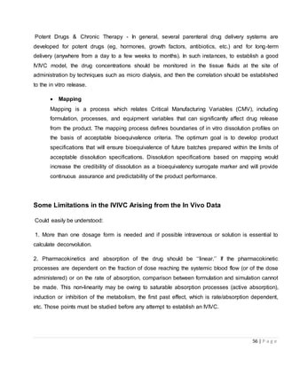56 | P a g e
Potent Drugs & Chronic Therapy - In general, several parenteral drug delivery systems are
developed for potent drugs (eg, hormones, growth factors, antibiotics, etc.) and for long-term
delivery (anywhere from a day to a few weeks to months). In such instances, to establish a good
IVIVC model, the drug concentrations should be monitored in the tissue fluids at the site of
administration by techniques such as micro dialysis, and then the correlation should be established
to the in vitro release.
 Mapping
Mapping is a process which relates Critical Manufacturing Variables (CMV), including
formulation, processes, and equipment variables that can significantly affect drug release
from the product. The mapping process defines boundaries of in vitro dissolution profiles on
the basis of acceptable bioequivalence criteria. The optimum goal is to develop product
specifications that will ensure bioequivalence of future batches prepared within the limits of
acceptable dissolution specifications. Dissolution specifications based on mapping would
increase the credibility of dissolution as a bioequivalency surrogate marker and will provide
continuous assurance and predictability of the product performance.
Some Limitations in the IVIVC Arising from the In Vivo Data
Could easily be understood:
1. More than one dosage form is needed and if possible intravenous or solution is essential to
calculate deconvolution.
2. Pharmacokinetics and absorption of the drug should be ‘‘linear.’’ If the pharmacokinetic
processes are dependent on the fraction of dose reaching the systemic blood flow (or of the dose
administered) or on the rate of absorption, comparison between formulation and simulation cannot
be made. This non-linearity may be owing to saturable absorption processes (active absorption),
induction or inhibition of the metabolism, the first past effect, which is rate/absorption dependent,
etc. Those points must be studied before any attempt to establish an IVIVC.
 