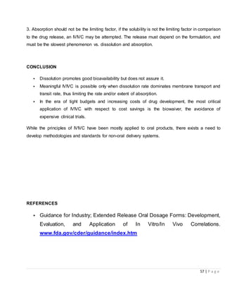 57 | P a g e
3. Absorption should not be the limiting factor, if the solubility is not the limiting factor in comparison
to the drug release, an IVIVC may be attempted. The release must depend on the formulation, and
must be the slowest phenomenon vs. dissolution and absorption.
CONCLUSION
• Dissolution promotes good bioavailability but does not assure it.
• Meaningful IVIVC is possible only when dissolution rate dominates membrane transport and
transit rate, thus limiting the rate and/or extent of absorption.
• In the era of tight budgets and increasing costs of drug development, the most critical
application of IVIVC with respect to cost savings is the biowaiver, the avoidance of
expensive clinical trials.
While the principles of IVIVC have been mostly applied to oral products, there exists a need to
develop methodologies and standards for non-oral delivery systems.
REFERENCES
• Guidance for Industry; Extended Release Oral Dosage Forms: Development,
Evaluation, and Application of In Vitro/In Vivo Correlations.
www.fda.gov/cder/guidance/index.htm
 