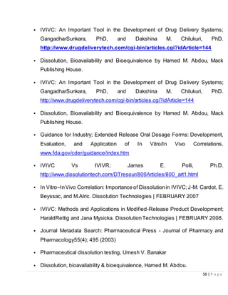58 | P a g e
• IVIVC: An Important Tool in the Development of Drug Delivery Systems;
GangadharSunkara, PhD, and Dakshina M. Chilukuri, PhD.
http://www.drugdeliverytech.com/cgi-bin/articles.cgi?idArticle=144
• Dissolution, Bioavailability and Bioequivalence by Hamed M. Abdou, Mack
Publishing House.
• IVIVC: An Important Tool in the Development of Drug Delivery Systems;
GangadharSunkara, PhD, and Dakshina M. Chilukuri, PhD.
http://www.drugdeliverytech.com/cgi-bin/articles.cgi?idArticle=144
• Dissolution, Bioavailability and Bioequivalence by Hamed M. Abdou, Mack
Publishing House.
• Guidance for Industry; Extended Release Oral Dosage Forms: Development,
Evaluation, and Application of In Vitro/In Vivo Correlations.
www.fda.gov/cder/guidance/index.htm
• IVIVC Vs IVIVR; James E. Polli, Ph.D.
http://www.dissolutiontech.com/DTresour/800Articles/800_art1.html
• In Vitro–InVivo Correlation: Importance of Dissolutionin IVIVC;J-M. Cardot, E.
Beyssac, and M.Alric. Dissolution Technologies | FEBRUARY 2007
• IVIVC: Methods and Applications in Modified-Release Product Development;
HaraldRettig and Jana Mysicka. DissolutionTechnologies | FEBRUARY 2008.
• Journal Metadata Search: Pharmaceutical Press - Journal of Pharmacy and
Pharmacology55(4); 495 (2003)
• Pharmaceutical dissolution testing, Umesh V. Banakar
• Dissolution, bioavailability & bioequivalence, Hamed M. Abdou.
 