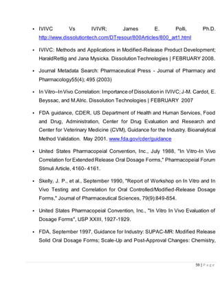 59 | P a g e
• IVIVC Vs IVIVR; James E. Polli, Ph.D.
http://www.dissolutiontech.com/DTresour/800Articles/800_art1.html
• IVIVC: Methods and Applications in Modified-Release Product Development;
HaraldRettig and Jana Mysicka. DissolutionTechnologies | FEBRUARY 2008.
• Journal Metadata Search: Pharmaceutical Press - Journal of Pharmacy and
Pharmacology55(4); 495 (2003)
• In Vitro–InVivo Correlation: Importance of Dissolutionin IVIVC;J-M. Cardot, E.
Beyssac, and M.Alric. Dissolution Technologies | FEBRUARY 2007
• FDA guidance, CDER, US Department of Health and Human Services, Food
and Drug, Administration, Center for Drug Evaluation and Research and
Center for Veterinary Medicine (CVM), Guidance for the Industry. Bioanalytical
Method Validation. May 2001. www.fda.gov/cder/guidance
• United States Pharmacopeial Convention, Inc., July 1988, "In Vitro-In Vivo
Correlation for Extended Release Oral Dosage Forms," Pharmacopeial Forum
Stimuli Article, 4160- 4161.
• Skelly, J. P., et al., September 1990, "Report of Workshop on In Vitro and In
Vivo Testing and Correlation for Oral Controlled/Modified-Release Dosage
Forms," Journal of Pharmaceutical Sciences, 79(9):849-854.
• United States Pharmacopeial Convention, Inc., "In Vitro In Vivo Evaluation of
Dosage Forms", USP XXIII, 1927-1929.
• FDA, September 1997, Guidance for Industry: SUPAC-MR: Modified Release
Solid Oral Dosage Forms; Scale-Up and Post-Approval Changes: Chemistry,
 
