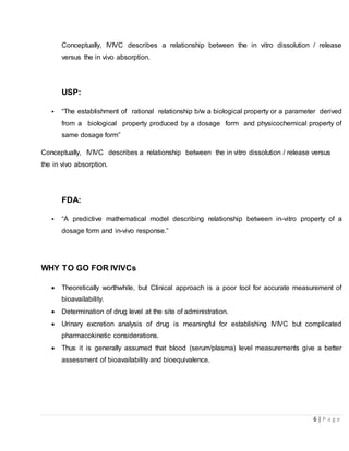 6 | P a g e
Conceptually, IVIVC describes a relationship between the in vitro dissolution / release
versus the in vivo absorption.
USP:
• “The establishment of rational relationship b/w a biological property or a parameter derived
from a biological property produced by a dosage form and physicochemical property of
same dosage form”
Conceptually, IVIVC describes a relationship between the in vitro dissolution / release versus
the in vivo absorption.
FDA:
• “A predictive mathematical model describing relationship between in-vitro property of a
dosage form and in-vivo response.”
WHY TO GO FOR IVIVCs
 Theoretically worthwhile, but Clinical approach is a poor tool for accurate measurement of
bioavailability.
 Determination of drug level at the site of administration.
 Urinary excretion analysis of drug is meaningful for establishing IVIVC but complicated
pharmacokinetic considerations.
 Thus it is generally assumed that blood (serum/plasma) level measurements give a better
assessment of bioavailability and bioequivalence.
 