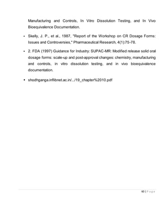 60 | P a g e
Manufacturing and Controls, In Vitro Dissolution Testing, and In Vivo
Bioequivalence Documentation.
• Skelly, J. P., et al., 1987, "Report of the Workshop on CR Dosage Forms:
Issues and Controversies," Pharmaceutical Research, 4(1):75-78.
• 2. FDA (1997) Guidance for Industry: SUPAC-MR: Modified release solid oral
dosage forms: scale-up and post-approval changes: chemistry, manufacturing
and controls, in vitro dissolution testing, and in vivo bioequivalence
documentation.
• shodhganga.inflibnet.ac.in/.../19_chapter%2010.pdf
 