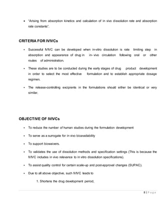 8 | P a g e
 “Arising from absorption kinetics and calculation of in vivo dissolution rate and absorption
rate constants”.
CRITERIA FOR IVIVCs
• Successful IVIVC can be developed when in-vitro dissolution is rate limiting step in
absorption and appearance of drug in in- vivo circulation following oral or other
routes of administration.
• These studies are to be conducted during the early stages of drug product development
in order to select the most effective formulation and to establish appropriate dosage
regimen.
• The release-controlling excipients in the formulations should either be identical or very
similar.
OBJECTIVE OF IVIVCs
• To reduce the number of human studies during the formulation development
• To serve as a surrogate for in vivo bioavailability
• To support biowaivers.
• To validates the use of dissolution methods and specification settings (This is because the
IVIVC includes in vivo relevance to in vitro dissolution specifications).
• To assist quality control for certain scale-up and post-approval changes (SUPAC).
• Due to all above objective, such IVIVC leads to
1. Shortens the drug development period,
 