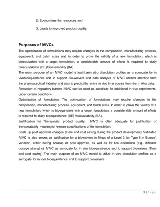 9 | P a g e
2. Economizes the resources and
3. Leads to improved product quality.
Purposes of IVIVCs
The optimization of formulations may require changes in the composition, manufacturing process,
equipment, and batch sizes and in order to prove the validity of a new formulation, which is
bioequivalent with a target formulation, a considerable amount of efforts is required to study
bioequivalence (BE)/bioavailability (BA).
The main purpose of an IVIVC model is toutilizein vitro dissolution profiles as a surrogate for in
vivobioequivalence and to support bio-waivers and data analysis of IVIVC attracts attention from
the pharmaceutical industry and also to predict the entire in vivo time course from the in vitro data.
Reduction of regulatory burden: IVIVC can be used as substitute for additional in vivo experiments,
under certain conditions.
Optimization of formulation: The optimization of formulations may require changes in the
composition, manufacturing process, equipment, and batch sizes. In order to prove the validity of a
new formulation, which is bioequivalent with a target formulation, a considerable amount of efforts
is required to study bioequivalence (BE) /bioavailability (BA).
Justification for “therapeutic’ product quality: IVIVC is often adequate for justification of
therapeutically meaningful release specifications of the formulation.
Scale up post approval changes (Time and cost saving during the product development): Validated
IVIVC is also serves as justification for a biowaivers in filings of a Level 3 (or Type II in Europe)
variation, either during scaleup or post approval, as well as for line extensions (e.g., different
dosage strengths). IVIVC as surrogate for in vivo bioequivalence and to support biowaivers (Time
and cost saving) The main purpose of an IVIVC model to utilize in vitro dissolution profiles as a
surrogate for in vivo bioequivalence and to support biowaivers.
 