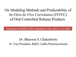 On Modeling Methods and Predictability of
  In-Vitro-In-Vivo Correlation (IVIVC)
   of Oral Controlled Release Products

Presented at BIOBIO 2010, Hyderabad, India, March 1-3, 2010



            Dr. Bhaswat S. Chakraborty
  Sr. Vice President, R&D, Cadila Pharmaceuticals
 