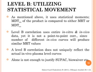 LEVEL B: UTILIZING
STATISTICAL MOVEMENT
 As mentioned above, it uses statistical moments;
MDTvitro of the product is compared to either MRT or
MDTvivo
 Level B correlation uses entire in-vitro & in-vivo
data, yet it is not a point-to-point corr., since
number of different in-vivo curves will produce
similar MRT values
 A level B correlation does not uniquely reflect the
actual in-vivo plasma level curves
 Alone is not enough to justify SUPAC, biowaiver etc.
12
Sakore S.and Chakraborty B. (2011). J Bioequiv Availab, S3: 1-12.
 