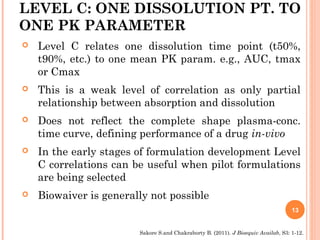 LEVEL C: ONE DISSOLUTION PT. TO
ONE PK PARAMETER
 Level C relates one dissolution time point (t50%,
t90%, etc.) to one mean PK param. e.g., AUC, tmax
or Cmax
 This is a weak level of correlation as only partial
relationship between absorption and dissolution
 Does not reflect the complete shape plasma-conc.
time curve, defining performance of a drug in-vivo
 In the early stages of formulation development Level
C correlations can be useful when pilot formulations
are being selected
 Biowaiver is generally not possible
13
Sakore S.and Chakraborty B. (2011). J Bioequiv Availab, S3: 1-12.
 