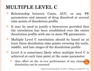 MULTIPLE LEVEL C
 Relationship between Cmax, AUC, or any PK
parameters and amount of drug dissolved at several
time points of dissolution profile
 It may be used to justify a biowaivers provided that
the correlation has been established over the entire
dissolution profile with one or more PK parameters
 Multiple Level C correlation should be based on at
least three dissolution time points covering the early,
middle, and late stages of the dissolution profile
 Level A is sometimes likely when multiple level C is
achieved at each time point at the same parameter
 thus effect on the in-vivo performance of any change in
dissolution can be assessed
14
Sakore S.and Chakraborty B. (2011). J Bioequiv Availab, S3: 1-12.
 
