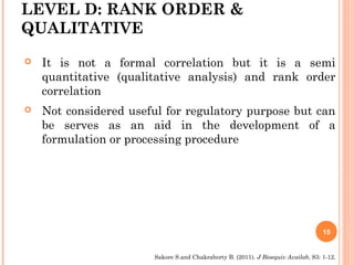 LEVEL D: RANK ORDER &
QUALITATIVE
 It is not a formal correlation but it is a semi
quantitative (qualitative analysis) and rank order
correlation
 Not considered useful for regulatory purpose but can
be serves as an aid in the development of a
formulation or processing procedure
15
Sakore S.and Chakraborty B. (2011). J Bioequiv Availab, S3: 1-12.
 