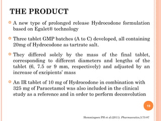 THE PRODUCT
 A new type of prolonged release Hydrocodone formulation
based on Egalet® technology
 Three tablet GMP batches (A to C) developed, all containing
20mg of Hydrocodone as tartrate salt.
 They differed solely by the mass of the final tablet,
corresponding to different diameters and lengths of the
tablet (6, 7.5 or 9 mm, respectively) and adjusted by an
increase of excipients’ mass
 An IR tablet of 10 mg of Hydrocodone in combination with
325 mg of Paracetamol was also included in the clinical
study as a reference and in order to perform deconvolution
19
Hemmingsen PH et al.(2011). Pharmaceutics,3:73-87
 