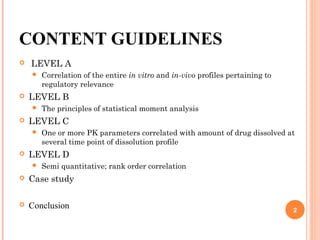 CONTENT GUIDELINES
 LEVEL A
 Correlation of the entire in vitro and in-vivo profiles pertaining to
regulatory relevance
 LEVEL B
 The principles of statistical moment analysis
 LEVEL C
 One or more PK parameters correlated with amount of drug dissolved at
several time point of dissolution profile
 LEVEL D
 Semi quantitative; rank order correlation
 Case study
 Conclusion 2
 