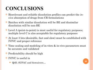 CONCLUSIONS
 Biorelevant and reliable dissolution profiles can predict the in-
vivo absorption of drugs from CR formulations
 Batches with similar dissolution will be BE and dissimilar
dissolution will be non-BE
 Level A (point-to-point) is most useful for regulatory purposes;
multiple level C is also acceptable for regulatory purposes
 At least 3 lots (desirable, fast and slow) must be established with
IVIVC and proper reference
 Time scaling and modeling of in-vitro & in-vivo parameters must
be accurate and validated
 Predictability should be high
 IVIVC is useful in
 QbD, SUPAC and biowaivers…
30
 