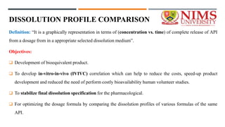 DISSOLUTION PROFILE COMPARISON
Definition: “It is a graphically representation in terms of (concentration vs. time) of complete release of API
from a dosage from in a appropriate selected dissolution medium”.
Objectives:
 Development of bioequivalent product.
 To develop in-vitro-in-vivo (IVIVC) correlation which can help to reduce the costs, speed-up product
development and reduced the need of perform costly bioavailability human volunteer studies.
 To stabilize final dissolution specification for the pharmacological.
 For optimizing the dosage formula by comparing the dissolution profiles of various formulas of the same
API.
 
