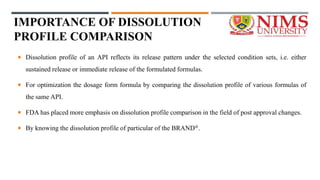 IMPORTANCE OF DISSOLUTION
PROFILE COMPARISON
 Dissolution profile of an API reflects its release pattern under the selected condition sets, i.e. either
sustained release or immediate release of the formulated formulas.
 For optimization the dosage form formula by comparing the dissolution profile of various formulas of
the same API.
 FDA has placed more emphasis on dissolution profile comparison in the field of post approval changes.
 By knowing the dissolution profile of particular of the BRAND®.
 