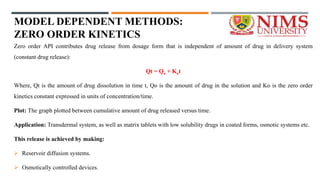 MODEL DEPENDENT METHODS:
ZERO ORDER KINETICS
Zero order API contributes drug release from dosage form that is independent of amount of drug in delivery system
(constant drug release):
Qt = Qo + Kot
Where, Qt is the amount of drug dissolution in time t, Qo is the amount of drug in the solution and Ko is the zero order
kinetics constant expressed in units of concentration/time.
Plot: The graph plotted between cumulative amount of drug released versus time.
Application: Transdermal system, as well as matrix tablets with low solubility drugs in coated forms, osmotic systems etc.
This release is achieved by making:
 Reservoir diffusion systems.
 Osmotically controlled devices.
 