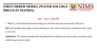 FIRST ORDER MODEL (WATER SOLUBLE
DRUGS IN MATRIX)
log C = log C0 –Kt/2.303
 Where Co is the initial concentration of drug, K is the first order rate constant and t is the time.
Plot: log cumulative percentage of drug remaining vs. time which would yield a straight line with a slope
of –K/2.303.
Application: The relation describing the drug dissolution in dosage form such as those containing water
soluble drugs in porous matrix.
 