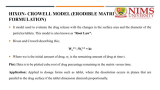 HIXON- CROWELL MODEL (ERODIBLE MATRIX
FORMULATION)
 It model used to evaluate the drug release with the changes in the surface area and the diameter of the
particles/tablets. This model is also known as “Root Law”.
 Hixon and Crowell describing this;
Wo
1/3 –Wt
1/3 = kt
 Where wo is the initial amount of drug, wt is the remaining amount of drug at time t.
Plot: Data is to be plotted cube root of drug percentage remaining in the matrix versus time.
Application: Applied to dosage forms such as tablet, where the dissolution occurs in planes that are
parallel to the drug surface if the tablet dimension diminish proportionally.
 