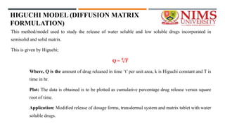HIGUCHI MODEL (DIFFUSION MATRIX
FORMULATION)
This method/model used to study the release of water soluble and low soluble drugs incorporated in
semisolid and solid matrix.
This is given by Higuchi;
Q =
𝑲
𝑻
Where, Q is the amount of drug released in time ‘t’ per unit area, k is Higuchi constant and T is
time in hr.
Plot: The data is obtained is to be plotted as cumulative percentage drug release versus square
root of time.
Application: Modified release of dosage forms, transdermal system and matrix tablet with water
soluble drugs.
 