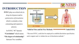 INTRODUCTION
IVIVC plays an critical role in
drug development and in
optimization of formulation
which is certainly a time
consuming and expensive
process.
In IVIVC, “C” denotes
“Correlation” which means
“The degree of relationship”
between Two variables.
“The term IVIVC, could also be employed to establish dissolution specification
and to support and/ or validate the use of dissolution methods.”
 