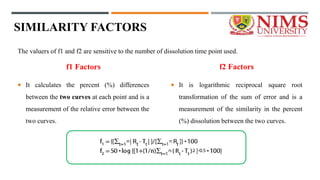 SIMILARITY FACTORS
f1 Factors
 It calculates the percent (%) differences
between the two curves at each point and is a
measurement of the relative error between the
two curves.
f2 Factors
 It is logarithmic reciprocal square root
transformation of the sum of error and is a
measurement of the similarity in the percent
(%) dissolution between the two curves.
The valuers of f1 and f2 are sensitive to the number of dissolution time point used.
 