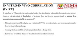 IN VITRO-IN VIVO CORRELATION
(IVIVC)
It is defined as “The predictive mathematical model that describes the relationship between in vitro property
(such as rate & extent of dissolution) of a dosage form and in-vivo response (such as plasma drug
concentration or amount of drug absorbed)”.
- The main objectives of developing and evaluating IVIVC is to use dissolution test to serve as alternate for
In-vivo study in human beings.
- Assuring the bioavailability of active ingredients from a dosage form.
- Support and or validates the use of dissolution methods and specification.
 