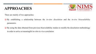 APPROACHES
There are mainly of two approaches:
 By establishing a relationship between the in-vitro dissolution and the in-vivo bioavailability
parameters.
 By using the data obtained from previous bioavailability studies to modify the dissolution methodology
in order to arrive at meaningful in-vitro in vivo correlation
 