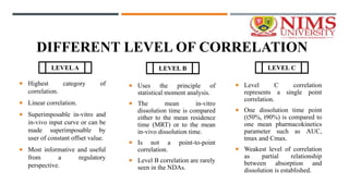 DIFFERENT LEVEL OF CORRELATION
 Highest category of
correlation.
 Linear correlation.
 Superimposable in-vitro and
in-vivo input curve or can be
made superimposable by
user of constant offset value.
 Most informative and useful
from a regulatory
perspective.
 Uses the principle of
statistical moment analysis.
 The mean in-vitro
dissolution time is compared
either to the mean residence
time (MRT) or to the mean
in-vivo dissolution time.
 Is not a point-to-point
correlation.
 Level B correlation are rarely
seen in the NDAs.
 Level C correlation
represents a single point
correlation.
 One dissolution time point
(t50%, t90%) is compared to
one mean pharmacokinetics
parameter such as AUC,
tmax and Cmax.
 Weakest level of correlation
as partial relationship
between absorption and
dissolution is established.
LEVELA LEVEL B LEVEL C
 