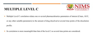 MULTIPLE LEVEL C
 Multiple Level C correlation relates one or several pharmacokinetics parameters of interest (Cmax, AUC,
or any other suitable parameters) to the amount of drug dissolved at several time points of the dissolution
profile.
 Its correlation is more meaningful than that of the level C as several time points are considered.
 