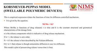 KORSMEYER-PEPPAS MODEL
(SWELLABLE POLYMERIC DEVICES)
This is empirical expression relates the functions of time for diffusion controlled mechanism.
 It is given by the equation;
Mt/Ma = Ktn
Where Mt/Ma is functions of drug released, t is time and k is the constant structural and geomatical
characteristics of the dosage form.
n is the release components which is indicative of drug release mechanism.
If n= 1, the release is zero order.
N = 0.5 the release is best described by the Fickian diffusion.
0.6 <n<1 then release is though amnomalus diffusion or case two diffusion.
This model a plot of present drug release versus time is liner.
 