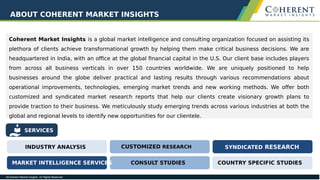 Coherent Market Insights is a global market intelligence and consulting organization focused on assisting its
plethora of clients achieve transformational growth by helping them make critical business decisions. We are
headquartered in India, with an office at the global financial capital in the U.S. Our client base includes players
from across all business verticals in over 150 countries worldwide. We are uniquely positioned to help
businesses around the globe deliver practical and lasting results through various recommendations about
operational improvements, technologies, emerging market trends and new working methods. We offer both
customized and syndicated market research reports that help our clients create visionary growth plans to
provide traction to their business. We meticulously study emerging trends across various industries at both the
global and regional levels to identify new opportunities for our clientele.
ABOUT COHERENT MARKET INSIGHTS
SERVICES
INDUSTRY ANALYSIS CUSTOMIZED RESEARCH SYNDICATED RESEARCH
CONSULT STUDIESMARKET INTELLIGENCE SERVICES COUNTRY SPECIFIC STUDIES
 